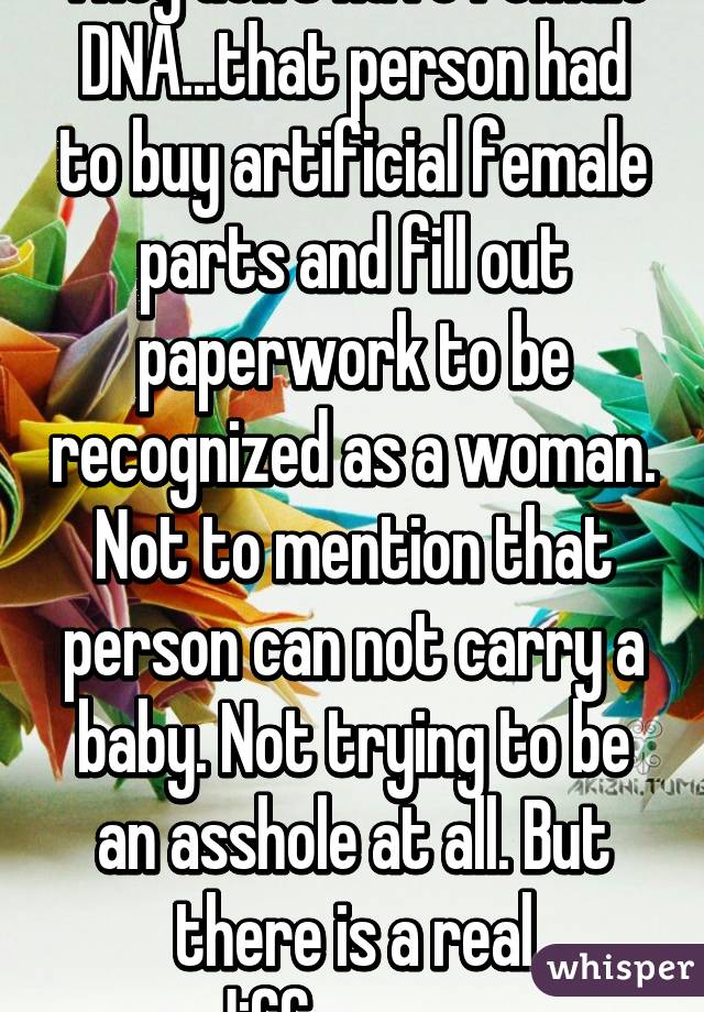 They don't have female DNA...that person had to buy artificial female parts and fill out paperwork to be recognized as a woman. Not to mention that person can not carry a baby. Not trying to be an asshole at all. But there is a real difference 