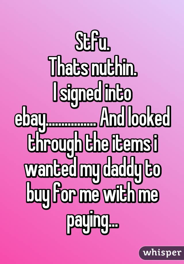 Stfu.
Thats nuthin.
I signed into ebay................ And looked through the items i wanted my daddy to buy for me with me paying...