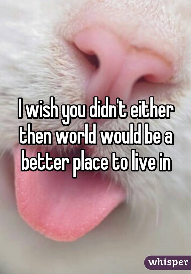 I wish you didn't either then world would be a better place to live in