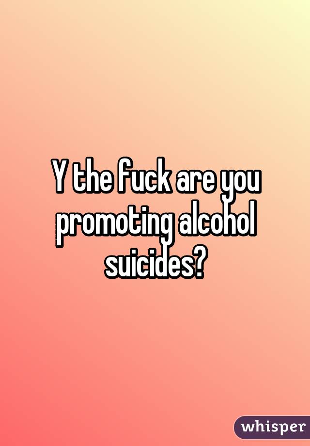 Y the fuck are you promoting alcohol suicides?
