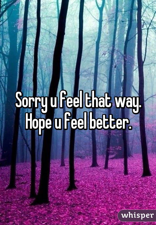 Sorry u feel that way. Hope u feel better.