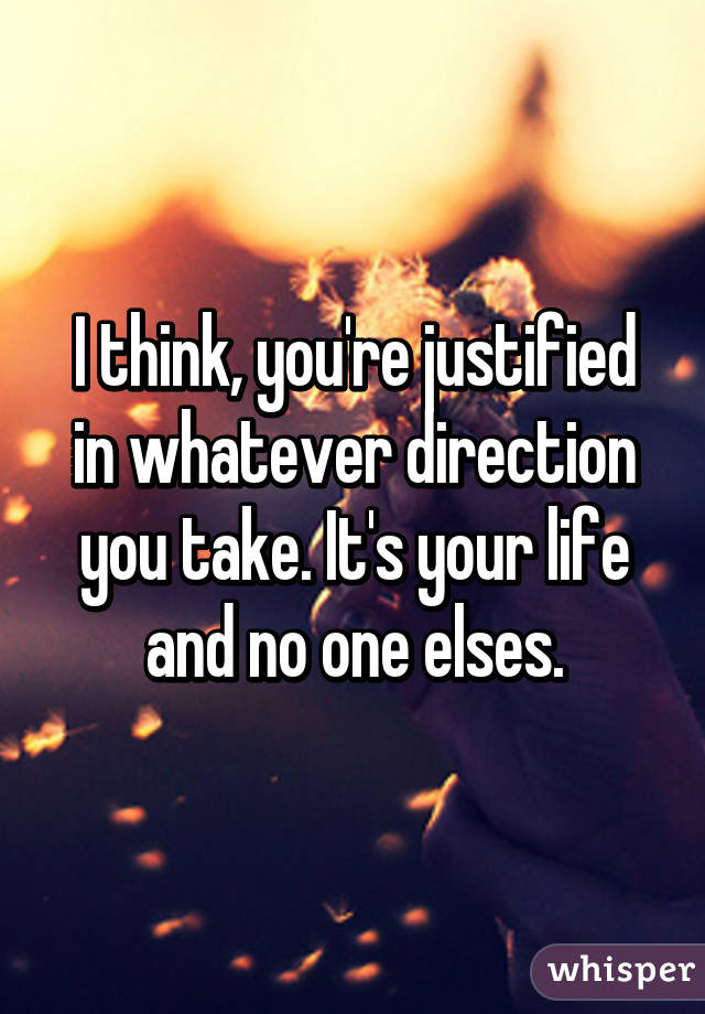 I think, you're justified in whatever direction you take. It's your life and no one elses.