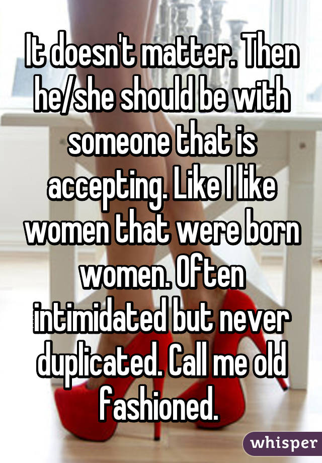 It doesn't matter. Then he/she should be with someone that is accepting. Like I like women that were born women. Often intimidated but never duplicated. Call me old fashioned. 