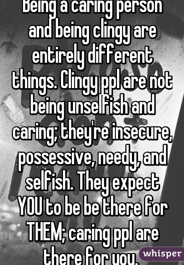 Being a caring person and being clingy are entirely different things. Clingy ppl are not being unselfish and caring; they're insecure, possessive, needy, and selfish. They expect YOU to be be there for THEM; caring ppl are there for you. 