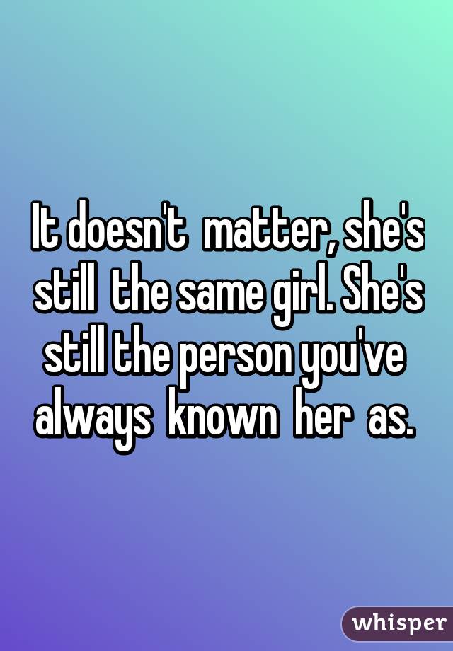 It doesn't  matter, she's still  the same girl. She's still the person you've  always  known  her  as. 