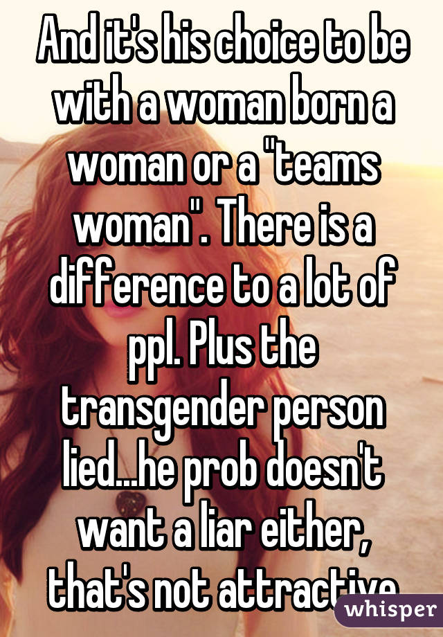 And it's his choice to be with a woman born a woman or a "teams woman". There is a difference to a lot of ppl. Plus the transgender person lied...he prob doesn't want a liar either, that's not attractive