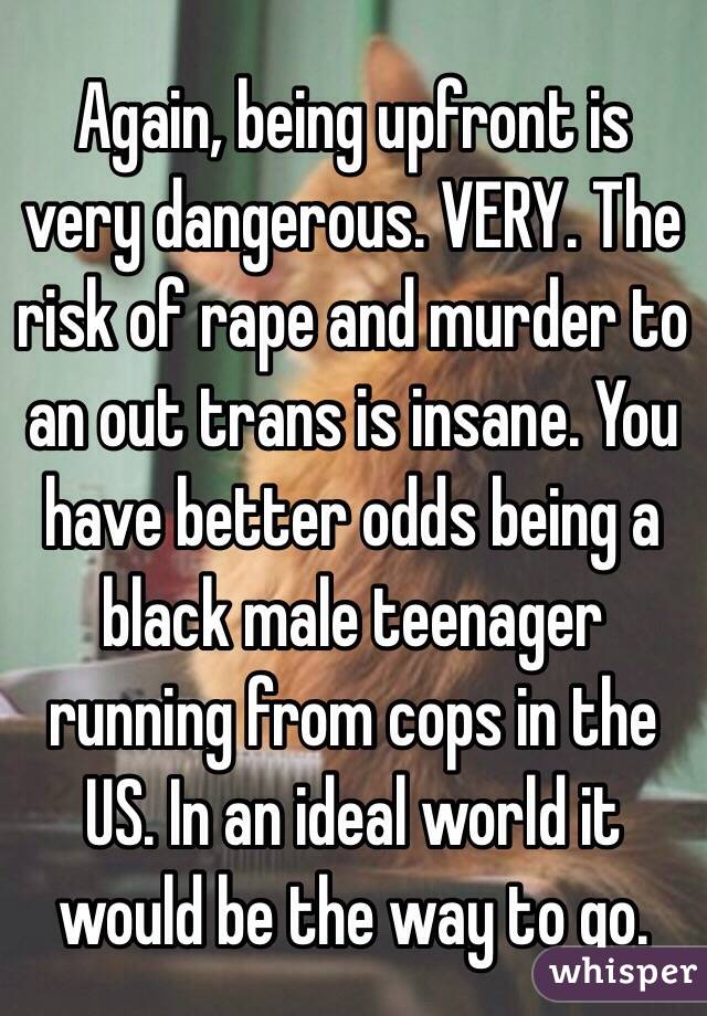 Again, being upfront is very dangerous. VERY. The risk of rape and murder to an out trans is insane. You have better odds being a black male teenager running from cops in the US. In an ideal world it would be the way to go.