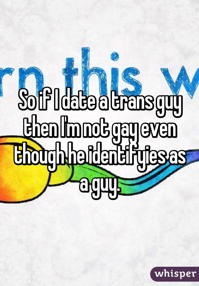 So if I date a trans guy then I'm not gay even though he identifyies as a guy.