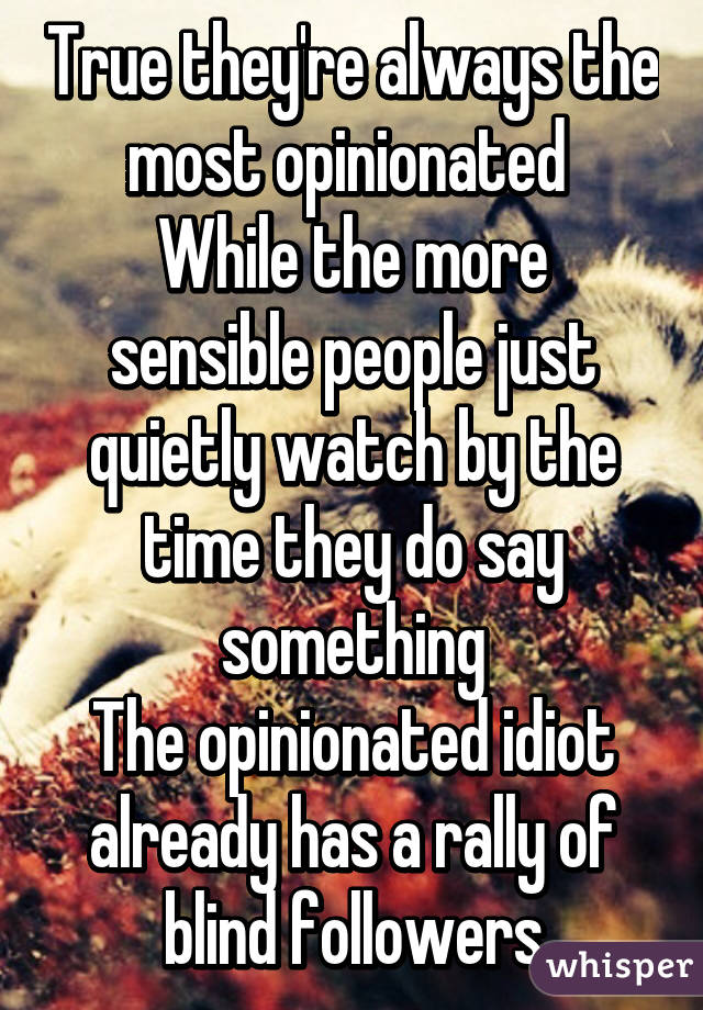 True they're always the most opinionated 
While the more sensible people just quietly watch by the time they do say something
The opinionated idiot already has a rally of blind followers