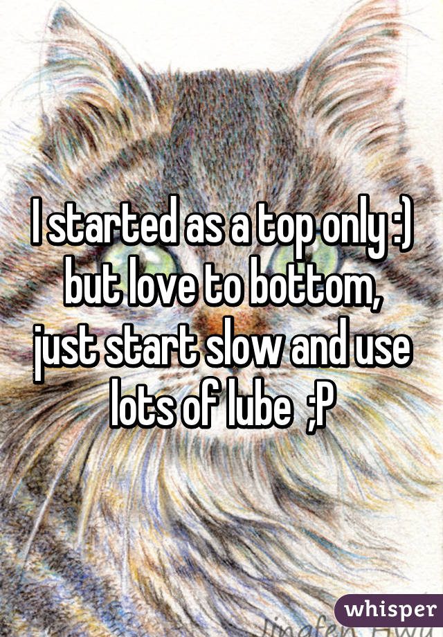 I started as a top only :) but love to bottom, just start slow and use lots of lube  ;P