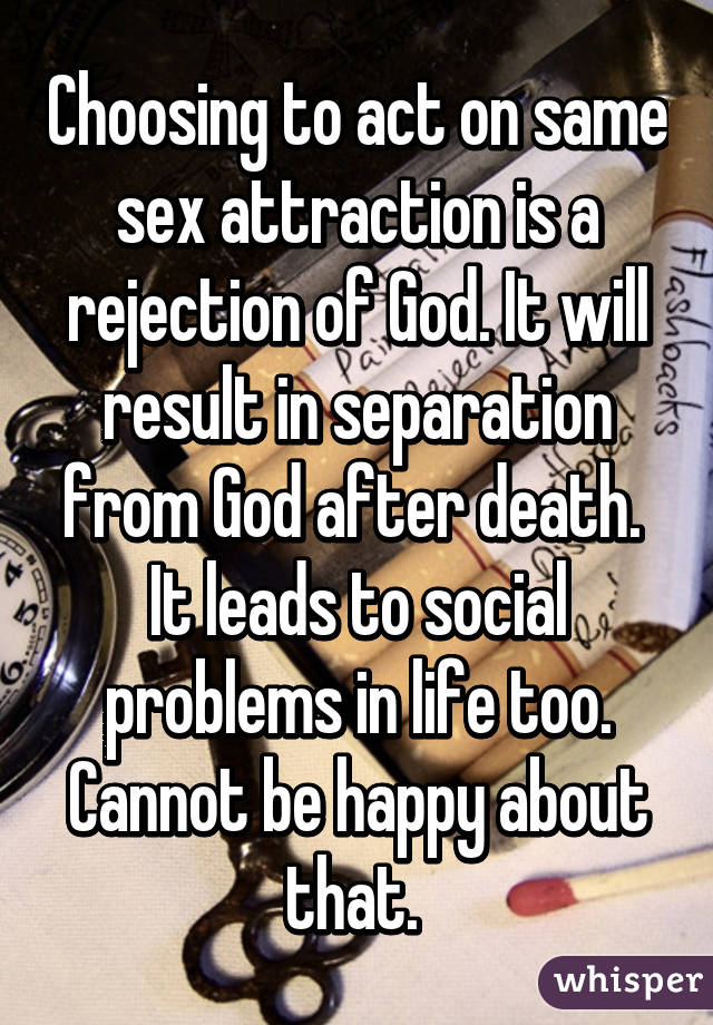 Choosing to act on same sex attraction is a rejection of God. It will result in separation from God after death.  It leads to social problems in life too. Cannot be happy about that. 