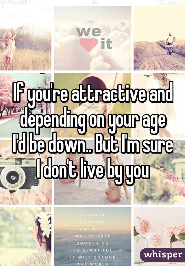 If you're attractive and depending on your age I'd be down.. But I'm sure I don't live by you
