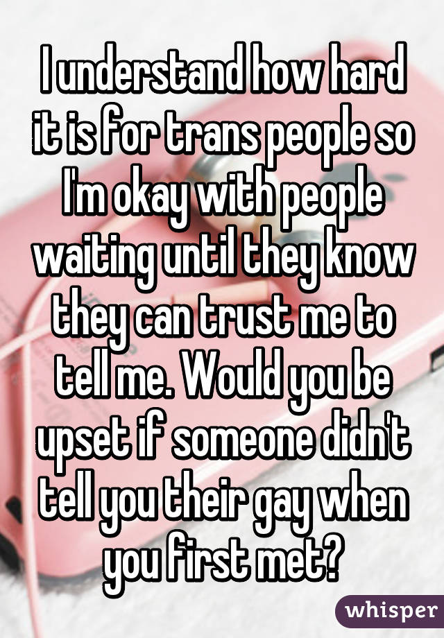 I understand how hard it is for trans people so I'm okay with people waiting until they know they can trust me to tell me. Would you be upset if someone didn't tell you their gay when you first met?