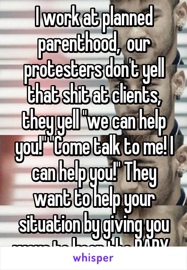 I work at planned parenthood,  our protesters don't yell that shit at clients, they yell "we can help you!" "Come talk to me! I can help you!" They want to help your situation by giving you ways to keep the BABY. 