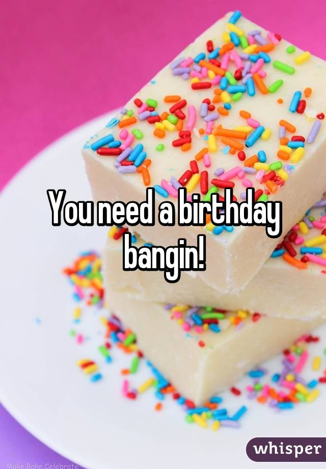 You need a birthday bangin!