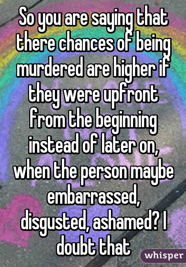 So you are saying that there chances of being murdered are higher if they were upfront from the beginning instead of later on, when the person maybe embarrassed, disgusted, ashamed? I doubt that