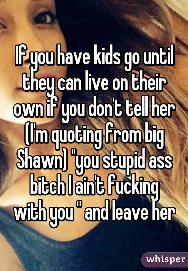 If you have kids go until they can live on their own if you don't tell her (I'm quoting from big Shawn) "you stupid ass bitch I ain't fucking with you " and leave her