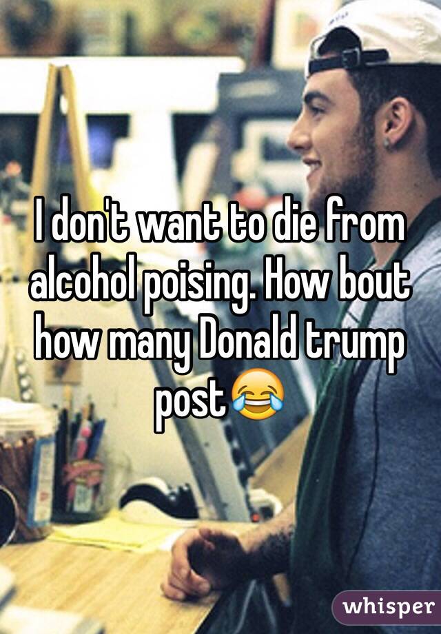 I don't want to die from alcohol poising. How bout how many Donald trump post😂