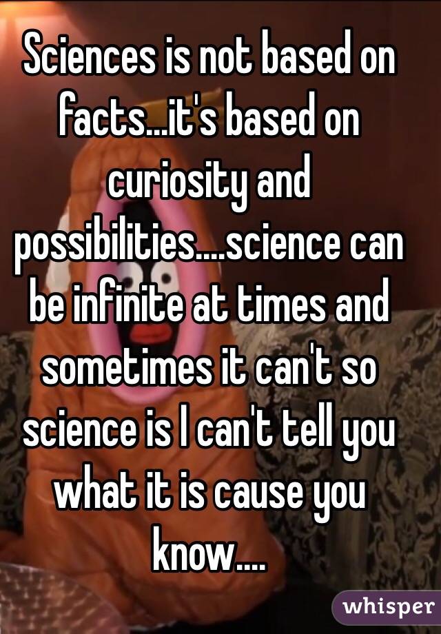Sciences is not based on facts...it's based on curiosity and possibilities....science can be infinite at times and sometimes it can't so science is I can't tell you what it is cause you know.... 