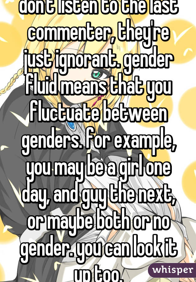 don't listen to the last commenter, they're just ignorant. gender fluid means that you fluctuate between genders. for example, you may be a girl one day, and guy the next, or maybe both or no gender. you can look it up too.