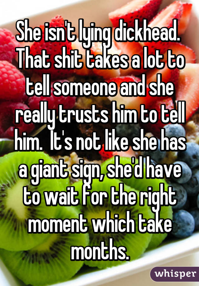 She isn't lying dickhead.  That shit takes a lot to tell someone and she really trusts him to tell him.  It's not like she has a giant sign, she'd have to wait for the right moment which take months.