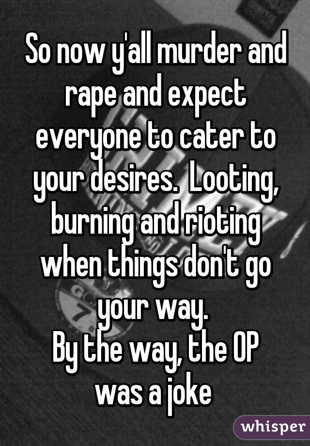 So now y'all murder and rape and expect everyone to cater to your desires.  Looting, burning and rioting when things don't go your way. 
By the way, the OP was a joke 