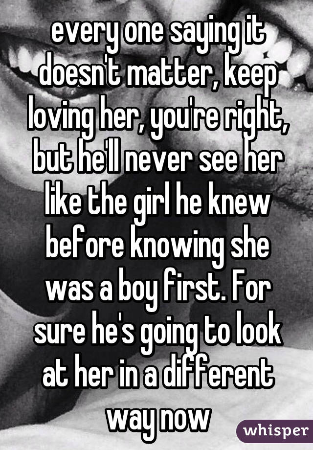 every one saying it doesn't matter, keep loving her, you're right, but he'll never see her like the girl he knew before knowing she was a boy first. For sure he's going to look at her in a different way now