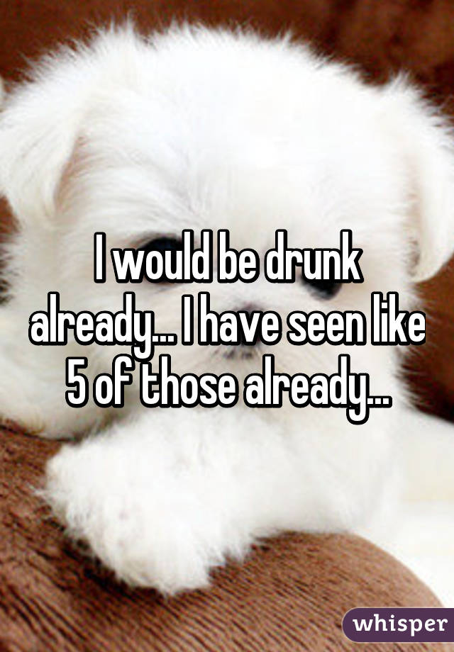 I would be drunk already... I have seen like 5 of those already...