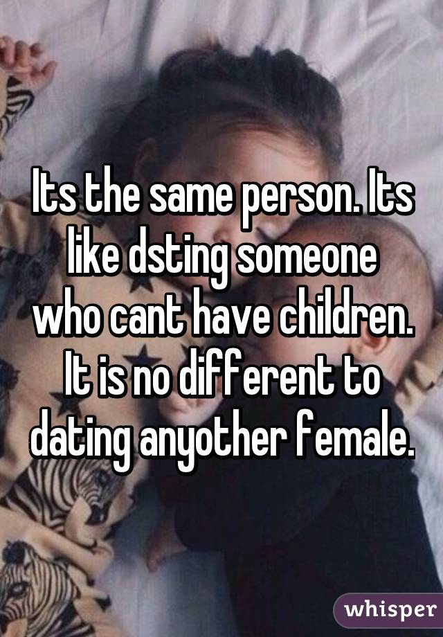 Its the same person. Its like dsting someone who cant have children. It is no different to dating anyother female.