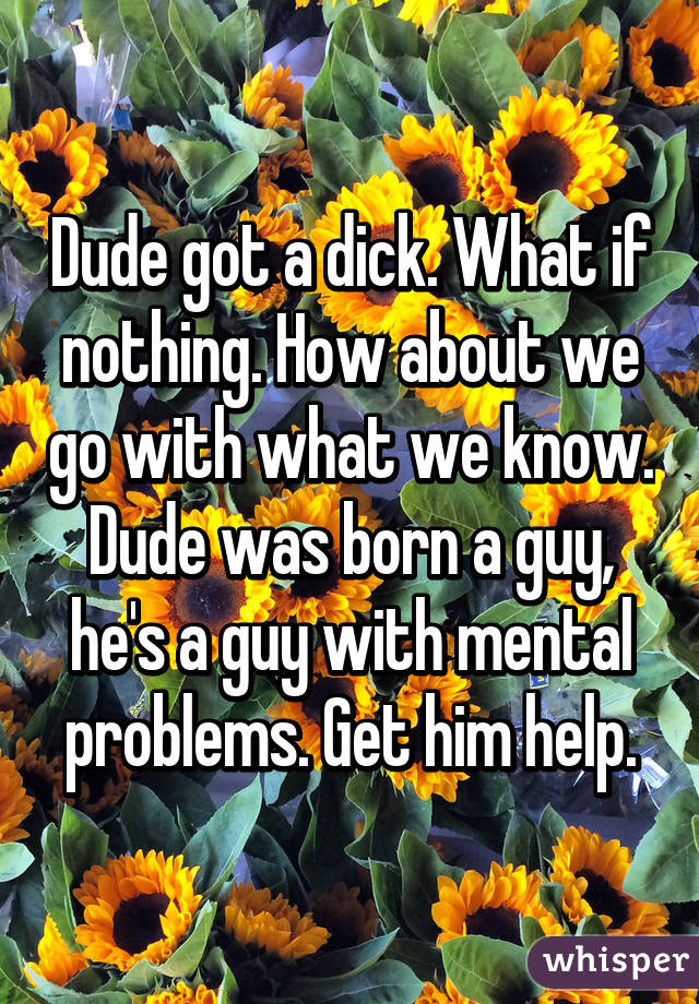 Dude got a dick. What if nothing. How about we go with what we know. Dude was born a guy, he's a guy with mental problems. Get him help.