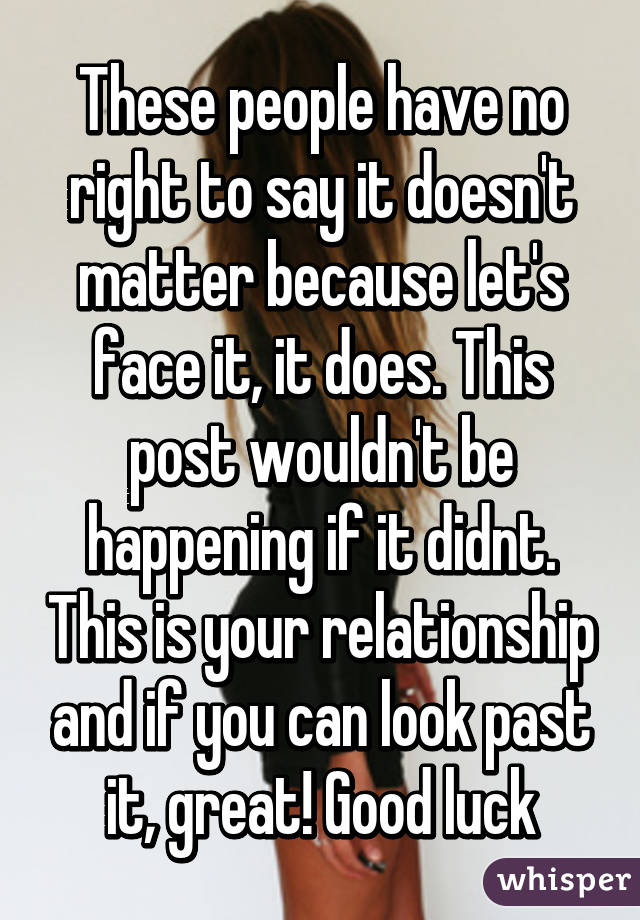 These people have no right to say it doesn't matter because let's face it, it does. This post wouldn't be happening if it didnt. This is your relationship and if you can look past it, great! Good luck