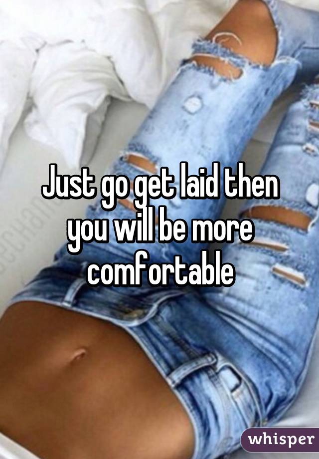 Just go get laid then you will be more comfortable