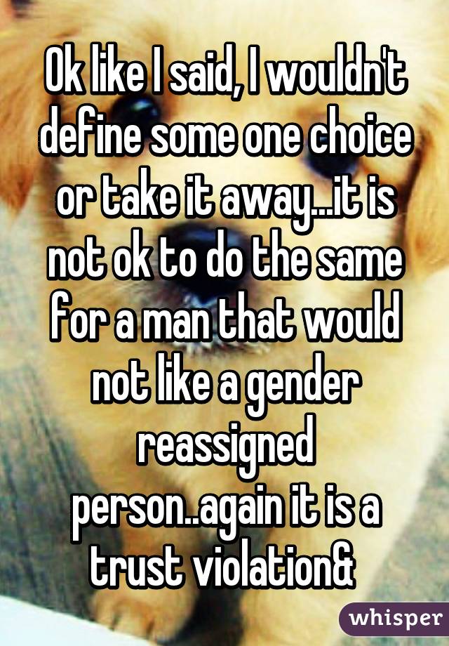 Ok like I said, I wouldn't define some one choice or take it away...it is not ok to do the same for a man that would not like a gender reassigned person..again it is a trust violation& 