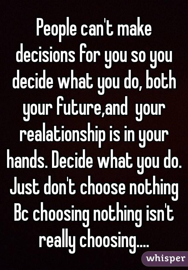 People can't make decisions for you so you decide what you do, both your future,and  your realationship is in your hands. Decide what you do. Just don't choose nothing Bc choosing nothing isn't really choosing....