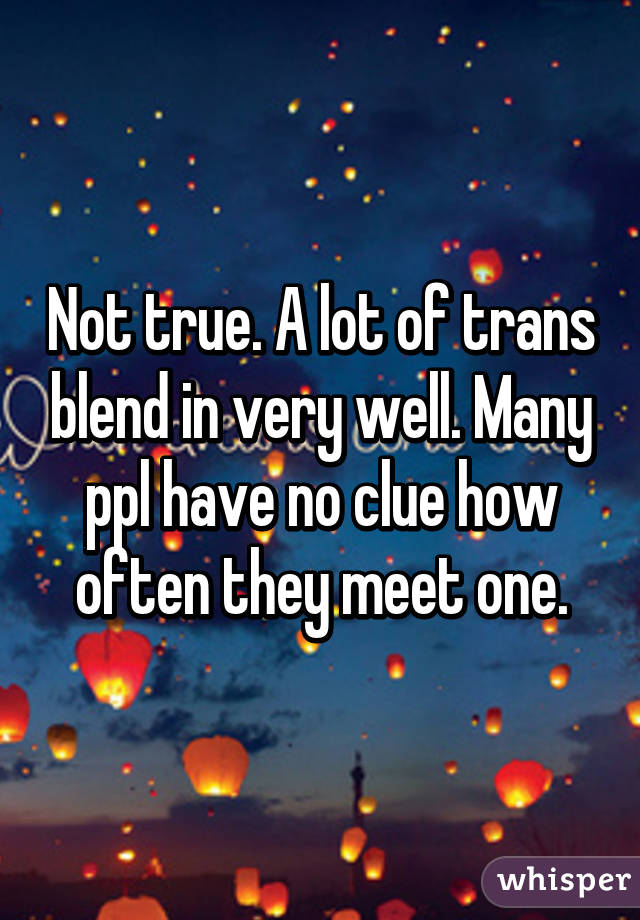 Not true. A lot of trans blend in very well. Many ppl have no clue how often they meet one.