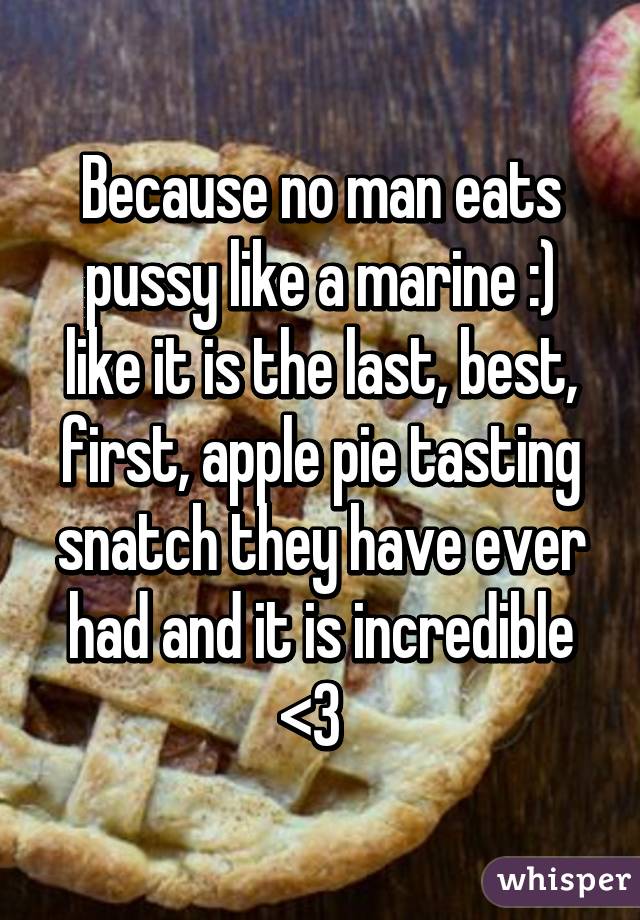 Because no man eats pussy like a marine :) like it is the last, best, first, apple pie tasting snatch they have ever had and it is incredible <3  
