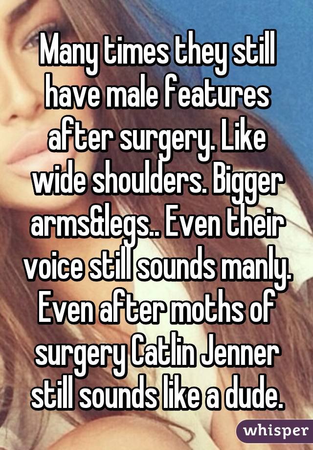 Many times they still have male features after surgery. Like wide shoulders. Bigger arms&legs.. Even their voice still sounds manly. Even after moths of surgery Catlin Jenner still sounds like a dude.