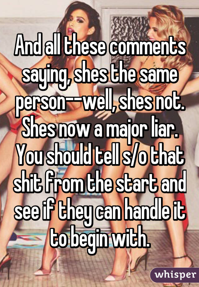 And all these comments saying, shes the same person--well, shes not. Shes now a major liar. You should tell s/o that shit from the start and see if they can handle it to begin with.