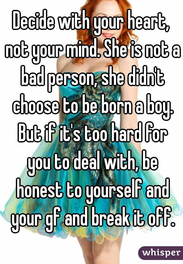 Decide with your heart, not your mind. She is not a bad person, she didn't choose to be born a boy. But if it's too hard for you to deal with, be honest to yourself and your gf and break it off.