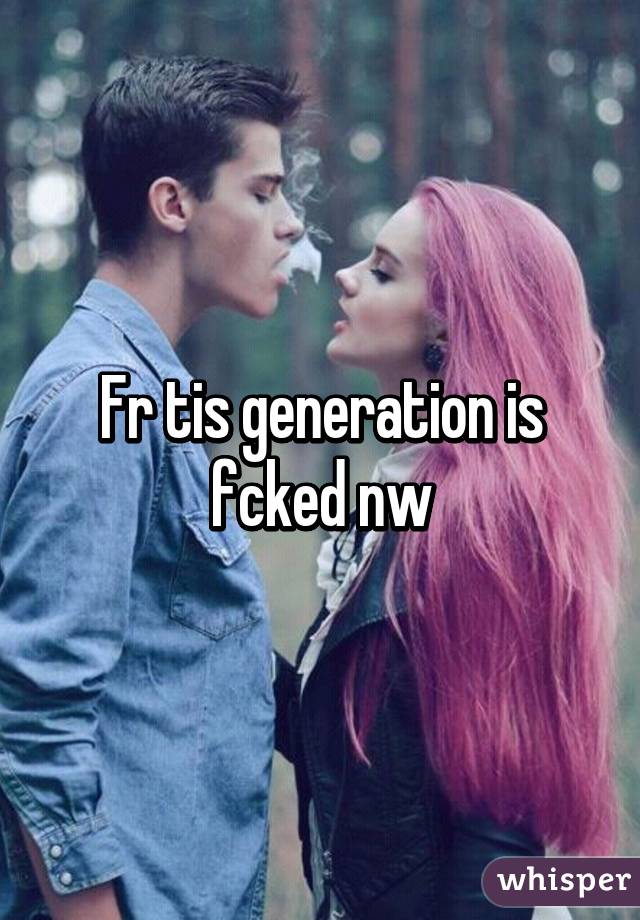 Fr tis generation is fcked nw