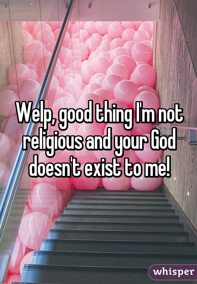 Welp, good thing I'm not religious and your God doesn't exist to me!
