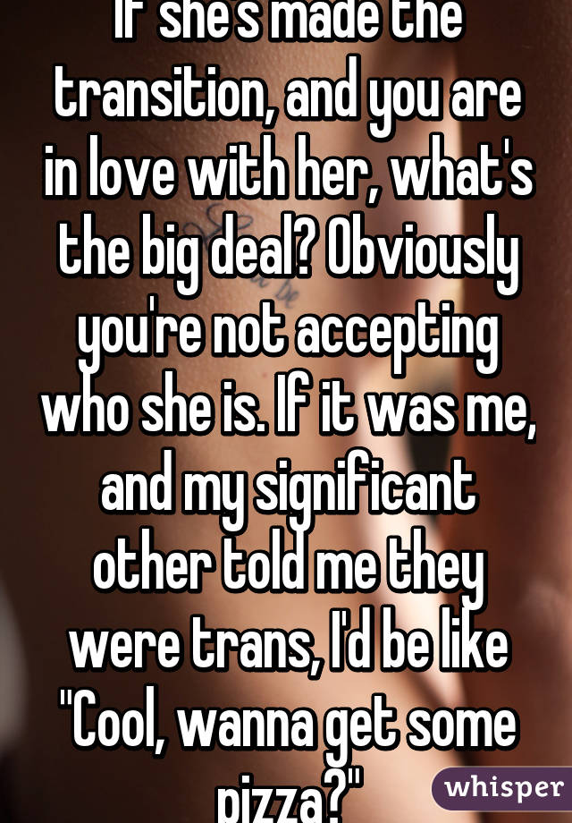 If she's made the transition, and you are in love with her, what's the big deal? Obviously you're not accepting who she is. If it was me, and my significant other told me they were trans, I'd be like "Cool, wanna get some pizza?"