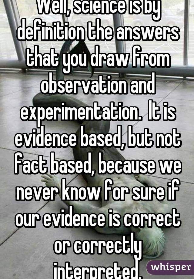 Well, science is by definition the answers that you draw from observation and experimentation.  It is evidence based, but not fact based, because we never know for sure if our evidence is correct or correctly interpreted.