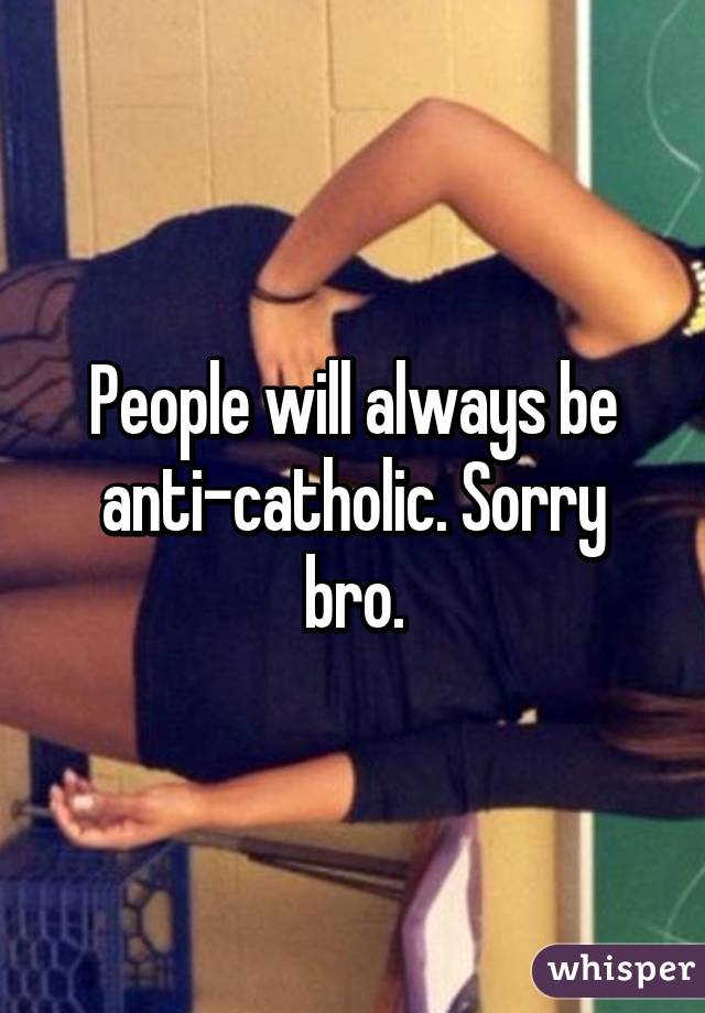 People will always be anti-catholic. Sorry bro.