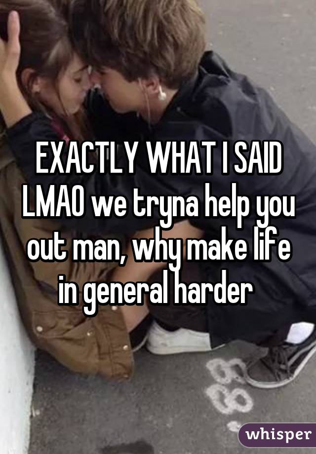 EXACTLY WHAT I SAID LMAO we tryna help you out man, why make life in general harder 