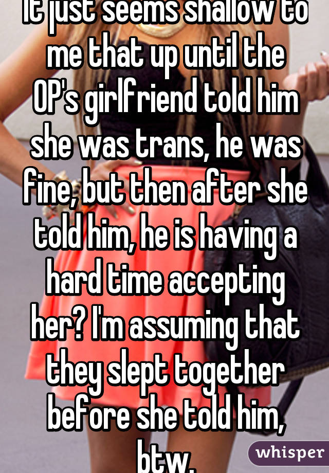 It just seems shallow to me that up until the OP's girlfriend told him she was trans, he was fine, but then after she told him, he is having a hard time accepting her? I'm assuming that they slept together before she told him, btw.