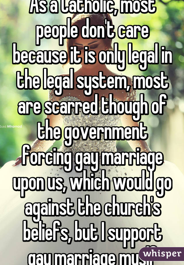 As a Catholic, most people don't care because it is only legal in the legal system, most are scarred though of the government forcing gay marriage upon us, which would go against the church's beliefs, but I support gay marriage myslf