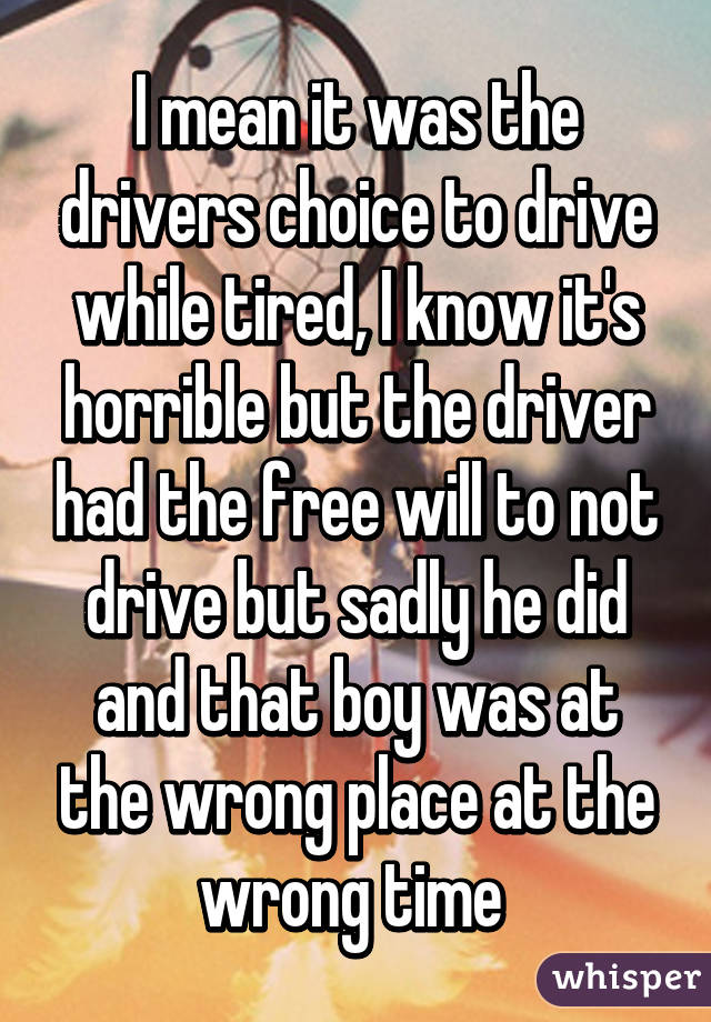 I mean it was the drivers choice to drive while tired, I know it's horrible but the driver had the free will to not drive but sadly he did and that boy was at the wrong place at the wrong time 