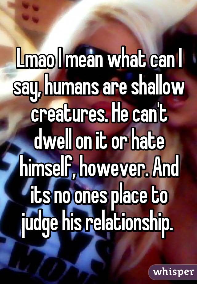 Lmao I mean what can I say, humans are shallow creatures. He can't dwell on it or hate himself, however. And its no ones place to judge his relationship. 