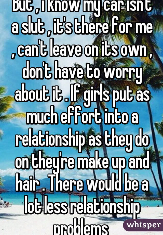 But , i know my car isn't a slut , it's there for me , can't leave on its own , don't have to worry about it . If girls put as much effort into a relationship as they do on they're make up and hair . There would be a lot less relationship problems 